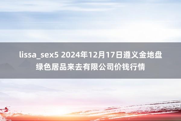 lissa_sex5 2024年12月17日遵义金地盘绿色居品来去有限公司价钱行情