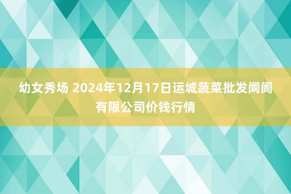 幼女秀场 2024年12月17日运城蔬菜批发阛阓有限公司价钱行情