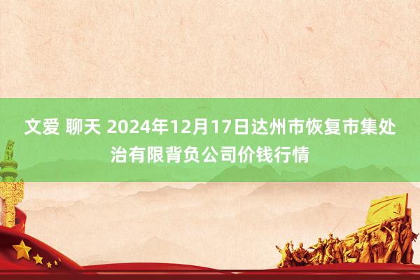 文爱 聊天 2024年12月17日达州市恢复市集处治有限背负公司价钱行情