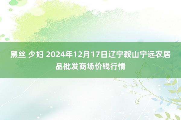 黑丝 少妇 2024年12月17日辽宁鞍山宁远农居品批发商场价钱行情