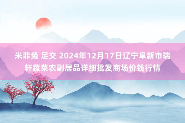 米菲兔 足交 2024年12月17日辽宁阜新市瑞轩蔬菜农副居品详细批发商场价钱行情