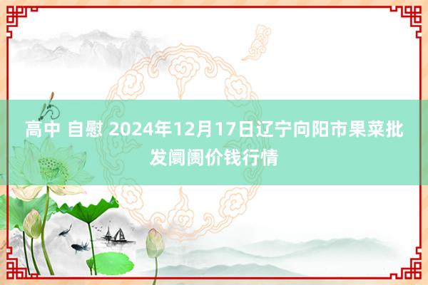 高中 自慰 2024年12月17日辽宁向阳市果菜批发阛阓价钱行情