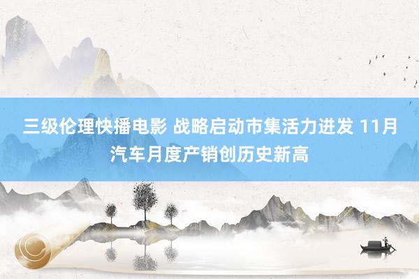 三级伦理快播电影 战略启动市集活力迸发 11月汽车月度产销创历史新高