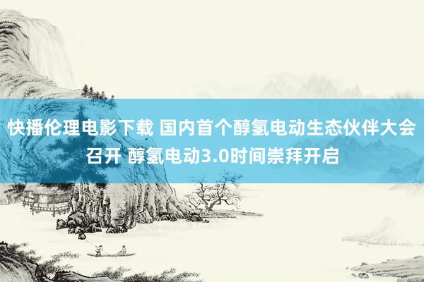 快播伦理电影下载 国内首个醇氢电动生态伙伴大会召开 醇氢电动3.0时间崇拜开启