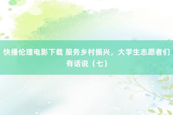 快播伦理电影下载 服务乡村振兴，大学生志愿者们有话说（七）