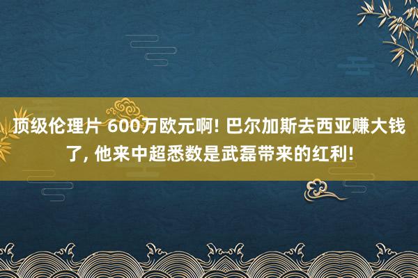 顶级伦理片 600万欧元啊! 巴尔加斯去西亚赚大钱了， 他来中超悉数是武磊带来的红利!