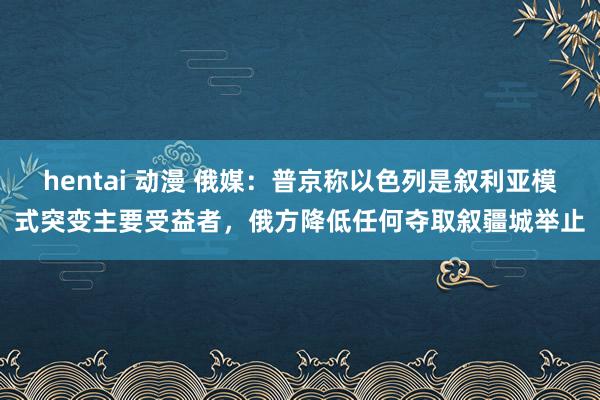 hentai 动漫 俄媒：普京称以色列是叙利亚模式突变主要受益者，俄方降低任何夺取叙疆城举止