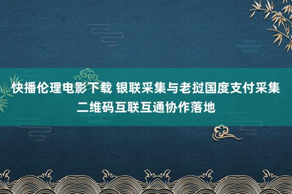 快播伦理电影下载 银联采集与老挝国度支付采集二维码互联互通协作落地