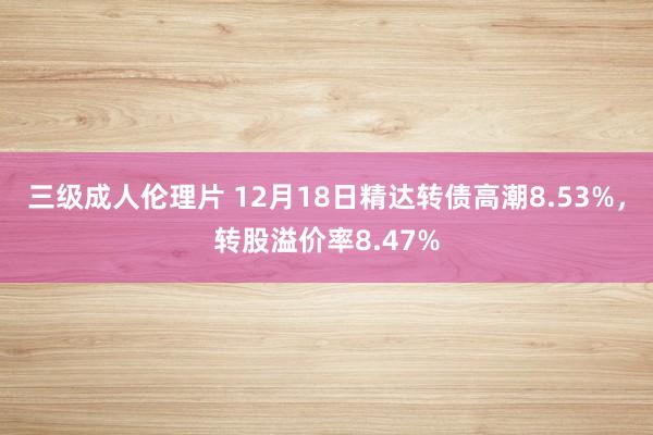 三级成人伦理片 12月18日精达转债高潮8.53%，转股溢价率8.47%