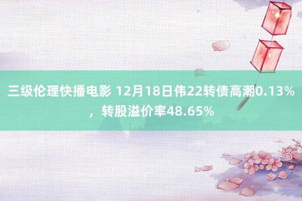 三级伦理快播电影 12月18日伟22转债高潮0.13%，转股溢价率48.65%