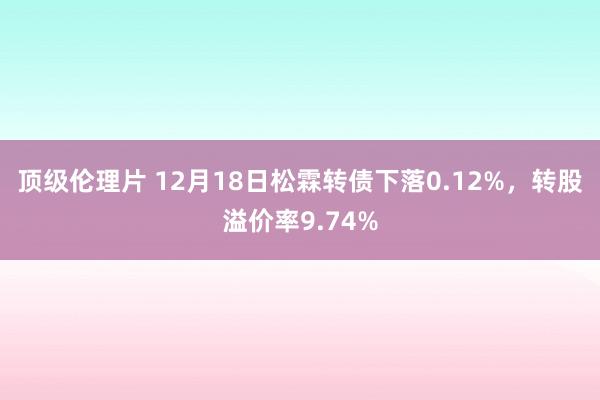 顶级伦理片 12月18日松霖转债下落0.12%，转股溢价率9.74%