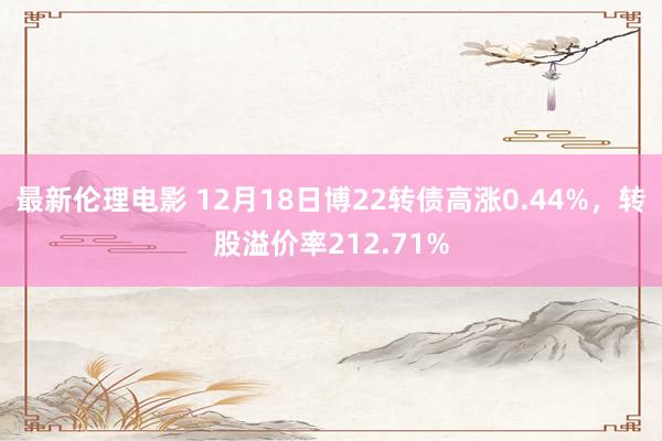 最新伦理电影 12月18日博22转债高涨0.44%，转股溢价率212.71%