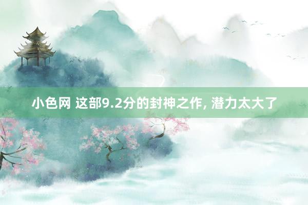 小色网 这部9.2分的封神之作， 潜力太大了