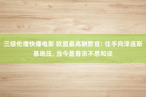 三级伦理快播电影 欧盟最高酬酢官: 住手向泽连斯基施压， 当今是普京不思和谈