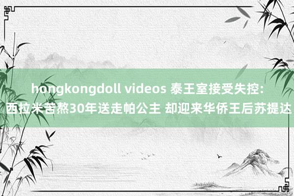 hongkongdoll videos 泰王室接受失控: 西拉米苦熬30年送走帕公主 却迎来华侨王后苏提达