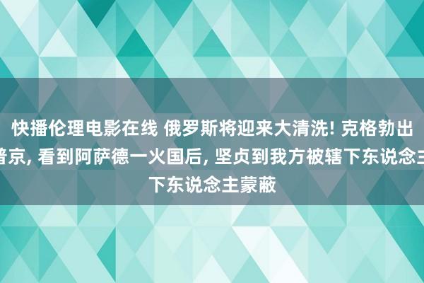 快播伦理电影在线 俄罗斯将迎来大清洗! 克格勃出生的普京， 看到阿萨德一火国后， 坚贞到我方被辖下东说念主蒙蔽