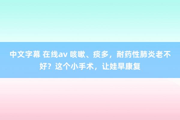 中文字幕 在线av 咳嗽、痰多，耐药性肺炎老不好？这个小手术，让娃早康复