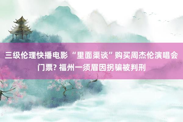 三级伦理快播电影 “里面渠谈”购买周杰伦演唱会门票? 福州一须眉因拐骗被判刑