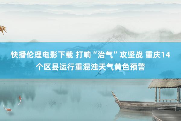 快播伦理电影下载 打响“治气”攻坚战 重庆14个区县运行重混浊天气黄色预警