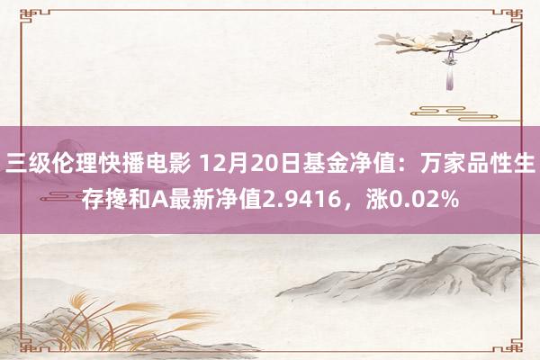 三级伦理快播电影 12月20日基金净值：万家品性生存搀和A最新净值2.9416，涨0.02%