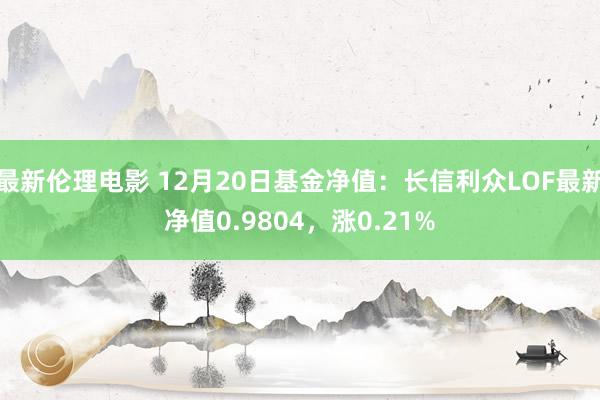 最新伦理电影 12月20日基金净值：长信利众LOF最新净值0.9804，涨0.21%