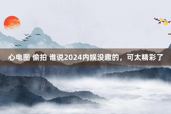 心电图 偷拍 谁说2024内娱没趣的，可太精彩了