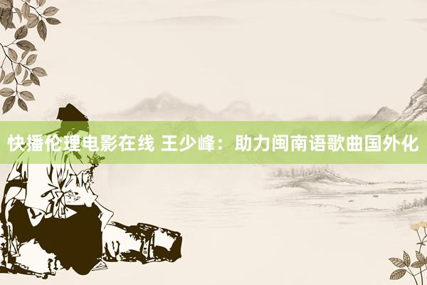 快播伦理电影在线 王少峰：助力闽南语歌曲国外化