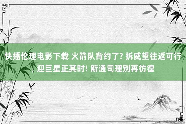 快播伦理电影下载 火箭队背约了? 拆威望往返可行， 迎巨星正其时! 斯通司理别再彷徨