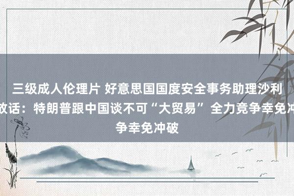 三级成人伦理片 好意思国国度安全事务助理沙利文放话：特朗普跟中国谈不可“大贸易” 全力竞争幸免冲破