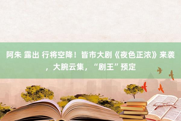 阿朱 露出 行将空降！皆市大剧《夜色正浓》来袭，大腕云集，“剧王”预定