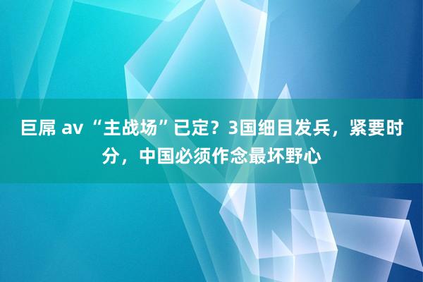 巨屌 av “主战场”已定？3国细目发兵，紧要时分，中国必须作念最坏野心