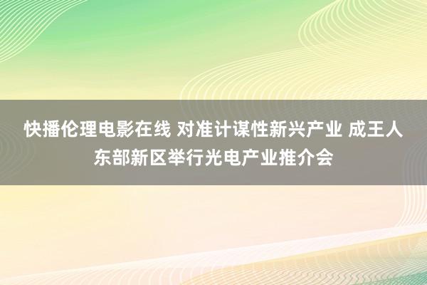 快播伦理电影在线 对准计谋性新兴产业 成王人东部新区举行光电产业推介会