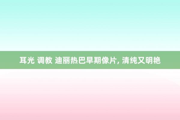 耳光 调教 迪丽热巴早期像片， 清纯又明艳