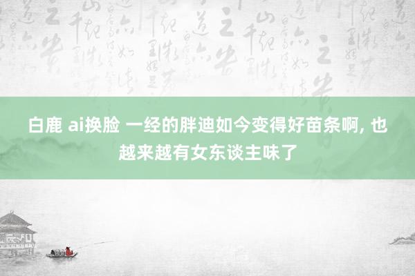 白鹿 ai换脸 一经的胖迪如今变得好苗条啊， 也越来越有女东谈主味了