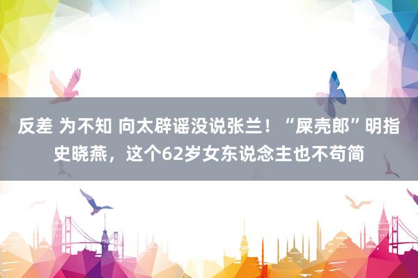 反差 为不知 向太辟谣没说张兰！“屎壳郎”明指史晓燕，这个62岁女东说念主也不苟简