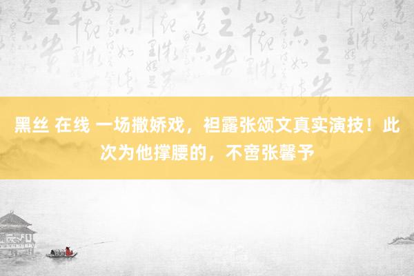 黑丝 在线 一场撒娇戏，袒露张颂文真实演技！此次为他撑腰的，不啻张馨予