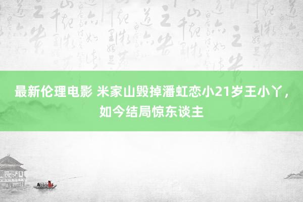 最新伦理电影 米家山毁掉潘虹恋小21岁王小丫，如今结局惊东谈主