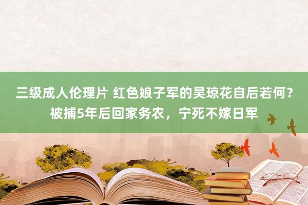 三级成人伦理片 红色娘子军的吴琼花自后若何？被捕5年后回家务农，宁死不嫁日军