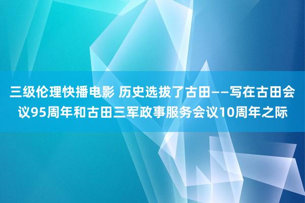 三级伦理快播电影 历史选拔了古田——写在古田会议95周年和古田三军政事服务会议10周年之际