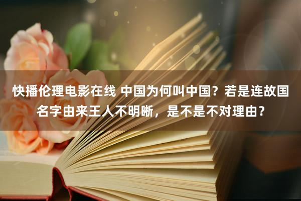 快播伦理电影在线 中国为何叫中国？若是连故国名字由来王人不明晰，是不是不对理由？