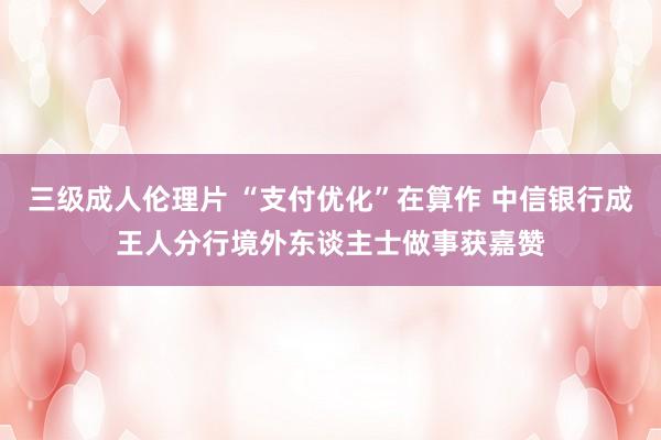 三级成人伦理片 “支付优化”在算作 中信银行成王人分行境外东谈主士做事获嘉赞