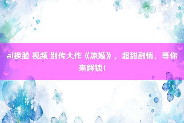 ai换脸 视频 别传大作《凉婚》，超甜剧情，等你来解锁！