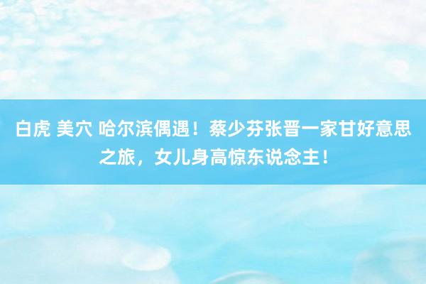 白虎 美穴 哈尔滨偶遇！蔡少芬张晋一家甘好意思之旅，女儿身高惊东说念主！