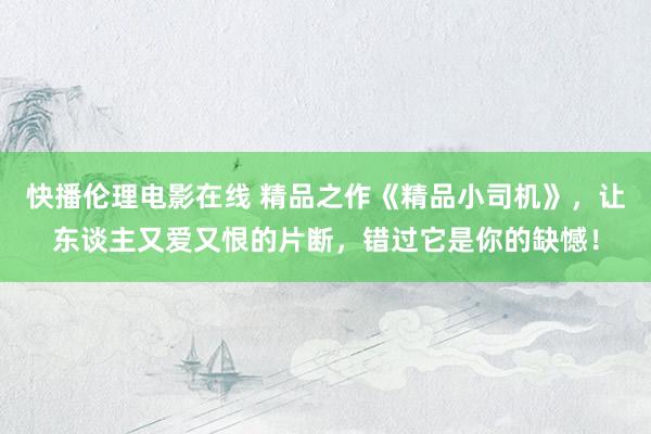 快播伦理电影在线 精品之作《精品小司机》，让东谈主又爱又恨的片断，错过它是你的缺憾！