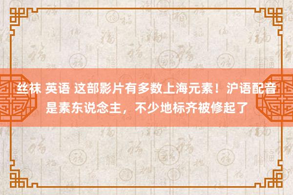 丝袜 英语 这部影片有多数上海元素！沪语配音是素东说念主，不少地标齐被修起了