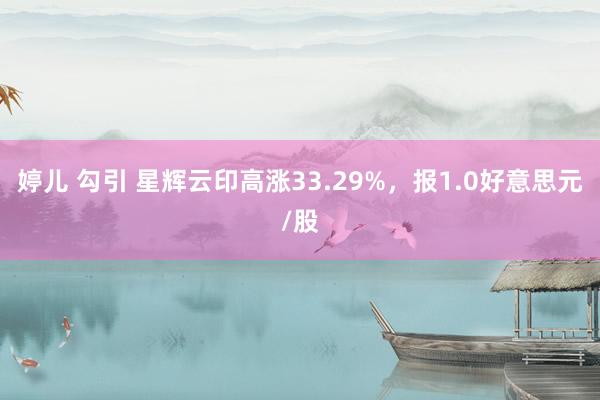 婷儿 勾引 星辉云印高涨33.29%，报1.0好意思元/股