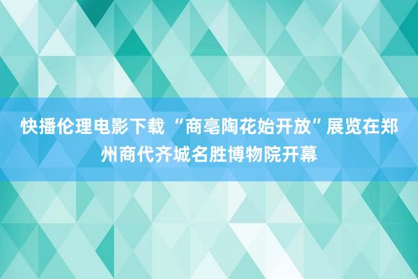 快播伦理电影下载 “商亳陶花始开放”展览在郑州商代齐城名胜博物院开幕