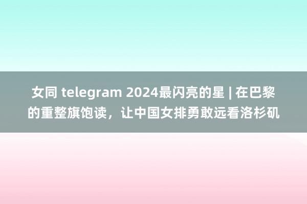 女同 telegram 2024最闪亮的星 | 在巴黎的重整旗饱读，让中国女排勇敢远看洛杉矶