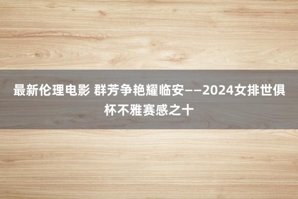 最新伦理电影 群芳争艳耀临安——2024女排世俱杯不雅赛感之十