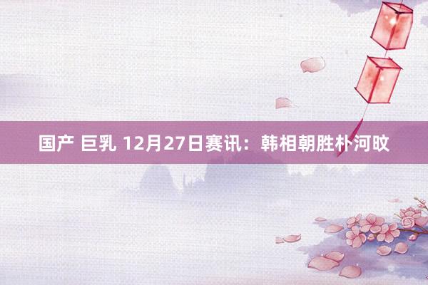 国产 巨乳 12月27日赛讯：韩相朝胜朴河旼